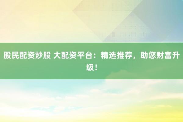 股民配资炒股 大配资平台：精选推荐，助您财富升级！
