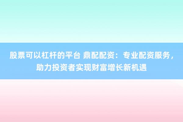 股票可以杠杆的平台 鼎配配资：专业配资服务，助力投资者实现财富增长新机遇