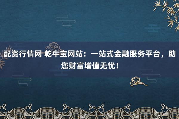 配资行情网 乾牛宝网站：一站式金融服务平台，助您财富增值无忧！