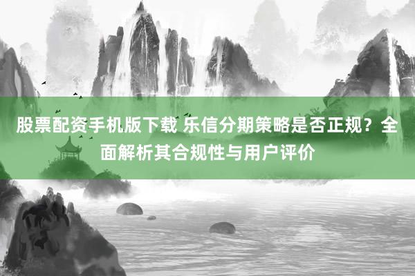 股票配资手机版下载 乐信分期策略是否正规？全面解析其合规性与用户评价