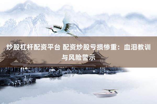 炒股杠杆配资平台 配资炒股亏损惨重：血泪教训与风险警示