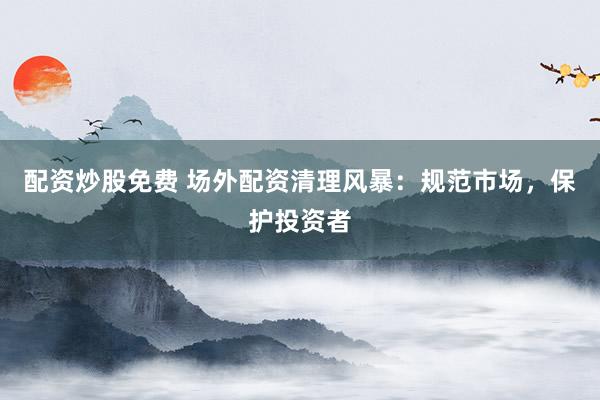 配资炒股免费 场外配资清理风暴：规范市场，保护投资者