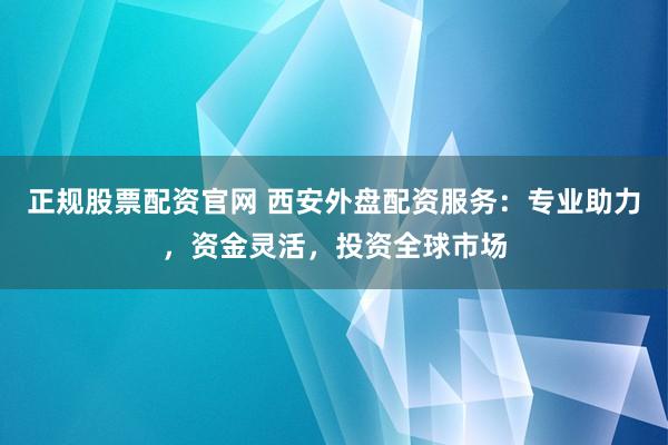正规股票配资官网 西安外盘配资服务：专业助力，资金灵活，投资全球市场