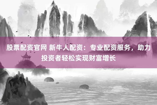 股票配资官网 新牛人配资：专业配资服务，助力投资者轻松实现财富增长
