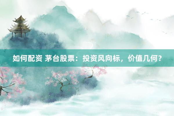 如何配资 茅台股票：投资风向标，价值几何？
