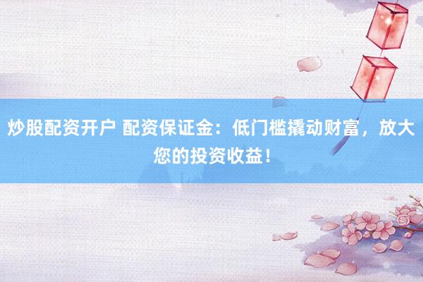 炒股配资开户 配资保证金：低门槛撬动财富，放大您的投资收益！