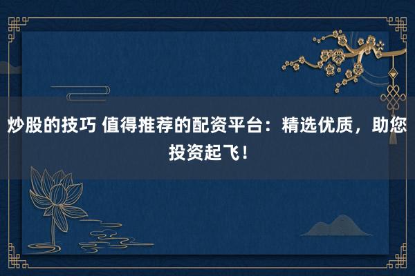 炒股的技巧 值得推荐的配资平台：精选优质，助您投资起飞！