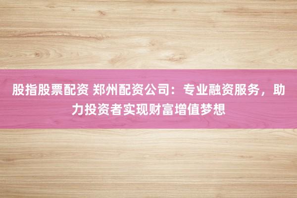 股指股票配资 郑州配资公司：专业融资服务，助力投资者实现财富增值梦想