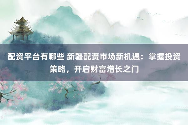 配资平台有哪些 新疆配资市场新机遇：掌握投资策略，开启财富增长之门