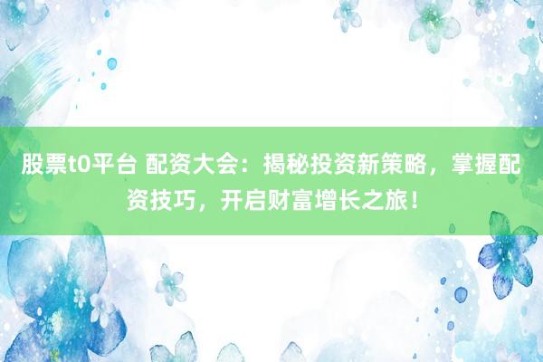 股票t0平台 配资大会：揭秘投资新策略，掌握配资技巧，开启财富增长之旅！