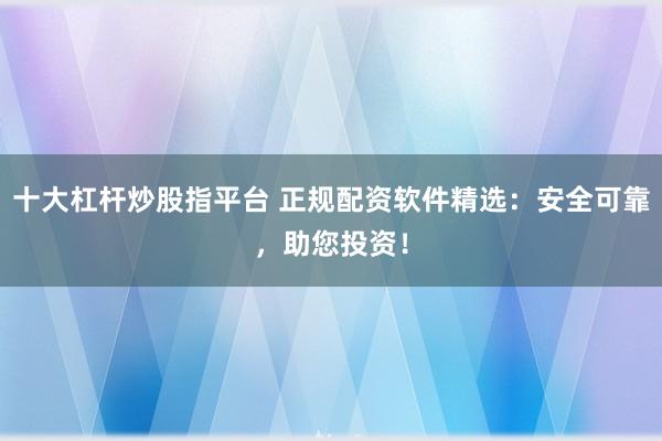 十大杠杆炒股指平台 正规配资软件精选：安全可靠，助您投资！