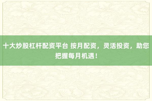 十大炒股杠杆配资平台 按月配资，灵活投资，助您把握每月机遇！
