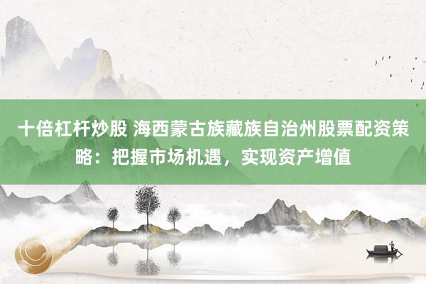 十倍杠杆炒股 海西蒙古族藏族自治州股票配资策略：把握市场机遇，实现资产增值