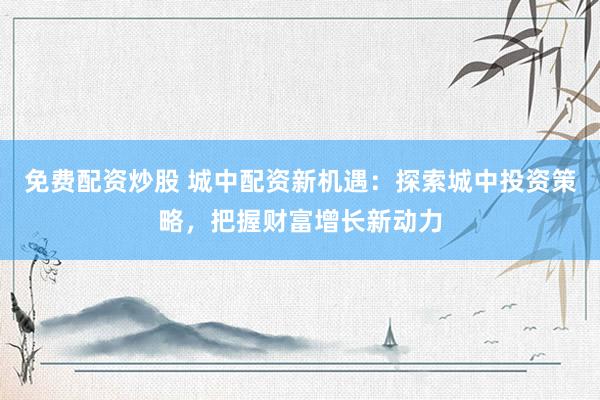 免费配资炒股 城中配资新机遇：探索城中投资策略，把握财富增长新动力