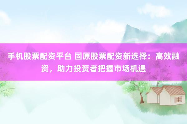手机股票配资平台 固原股票配资新选择：高效融资，助力投资者把握市场机遇