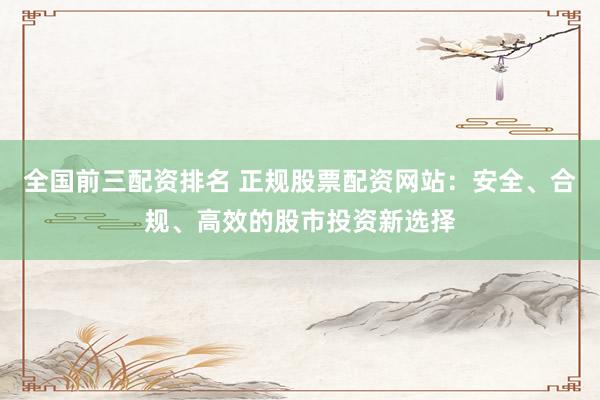 全国前三配资排名 正规股票配资网站：安全、合规、高效的股市投资新选择