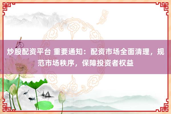 炒股配资平台 重要通知：配资市场全面清理，规范市场秩序，保障投资者权益