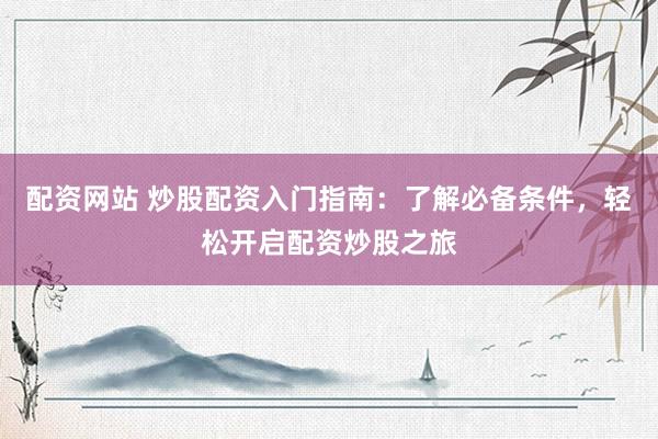 配资网站 炒股配资入门指南：了解必备条件，轻松开启配资炒股之旅