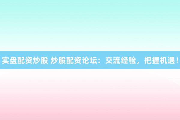 实盘配资炒股 炒股配资论坛：交流经验，把握机遇！