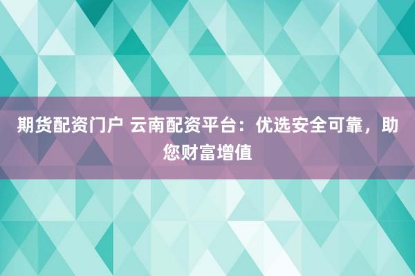 期货配资门户 云南配资平台：优选安全可靠，助您财富增值