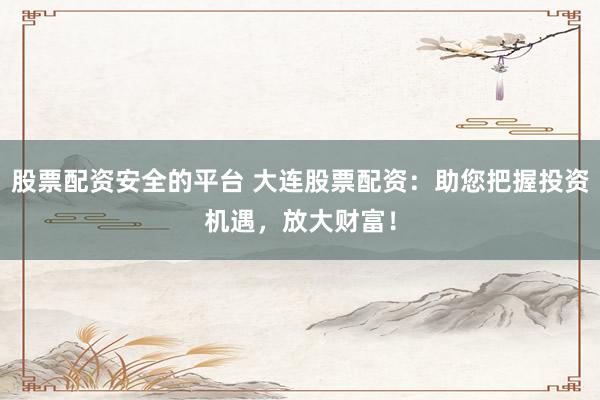 股票配资安全的平台 大连股票配资：助您把握投资机遇，放大财富！