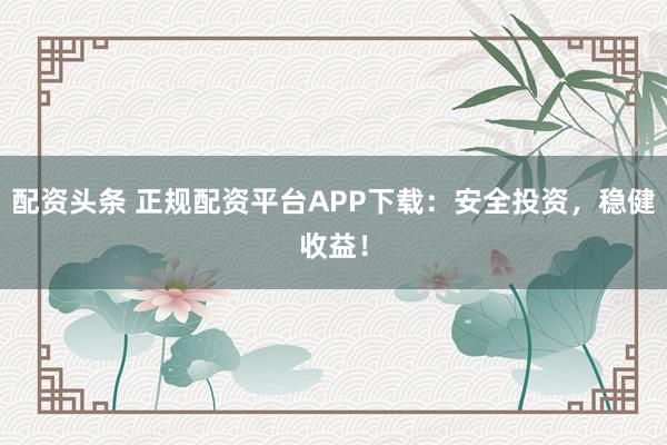 配资头条 正规配资平台APP下载：安全投资，稳健收益！