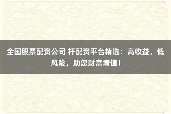 全国股票配资公司 杆配资平台精选：高收益，低风险，助您财富增值！