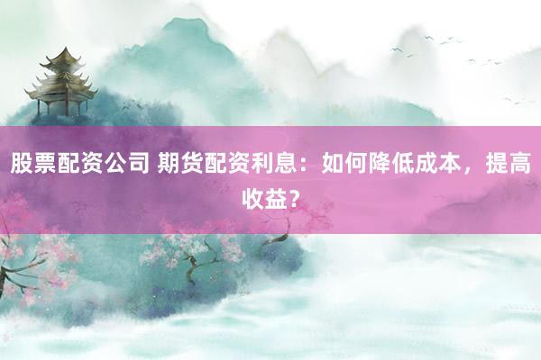 股票配资公司 期货配资利息：如何降低成本，提高收益？