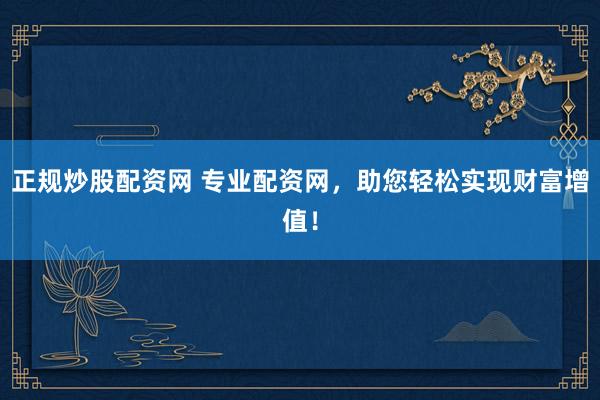 正规炒股配资网 专业配资网，助您轻松实现财富增值！