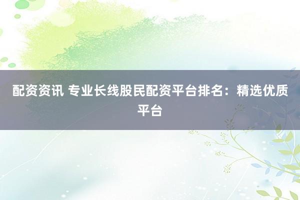 配资资讯 专业长线股民配资平台排名：精选优质平台