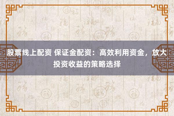 股票线上配资 保证金配资：高效利用资金，放大投资收益的策略选择