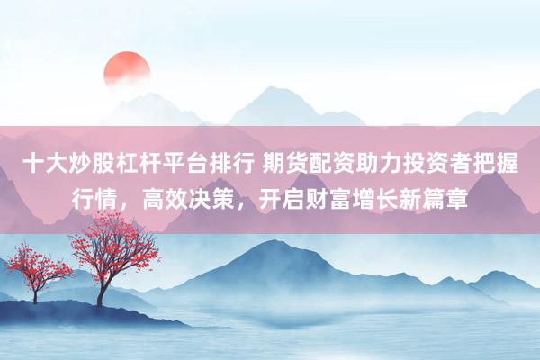 十大炒股杠杆平台排行 期货配资助力投资者把握行情，高效决策，开启财富增长新篇章