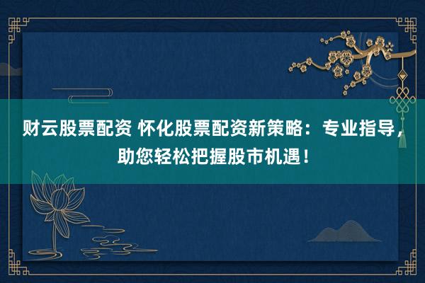 财云股票配资 怀化股票配资新策略：专业指导，助您轻松把握股市机遇！