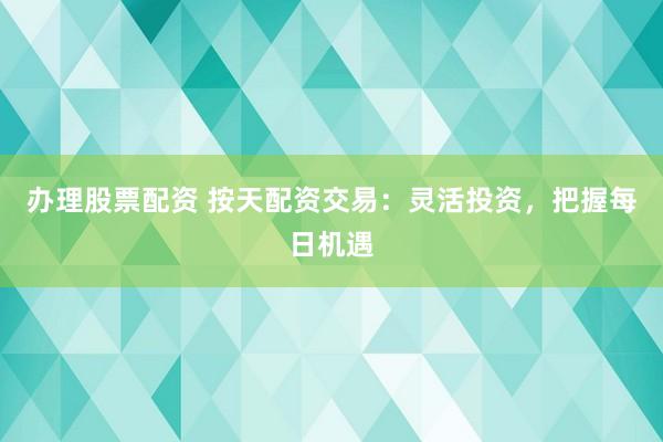 办理股票配资 按天配资交易：灵活投资，把握每日机遇