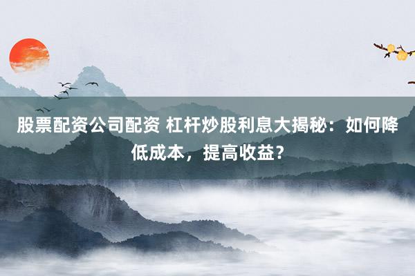 股票配资公司配资 杠杆炒股利息大揭秘：如何降低成本，提高收益？