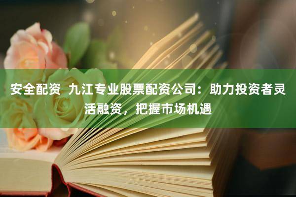 安全配资  九江专业股票配资公司：助力投资者灵活融资，把握市场机遇