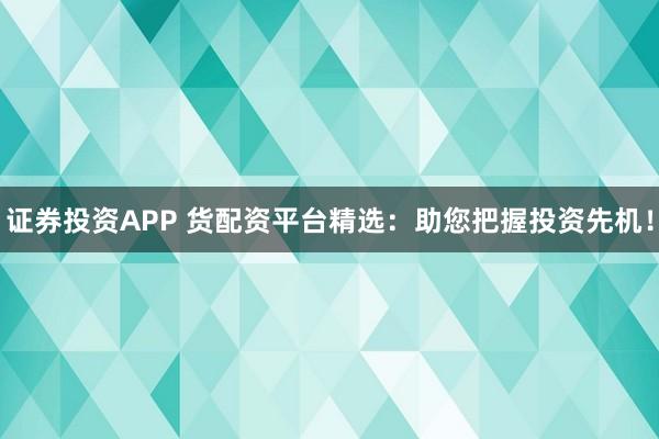 证券投资APP 货配资平台精选：助您把握投资先机！