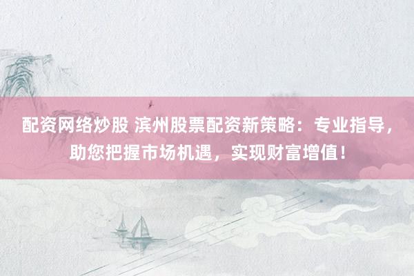 配资网络炒股 滨州股票配资新策略：专业指导，助您把握市场机遇，实现财富增值！