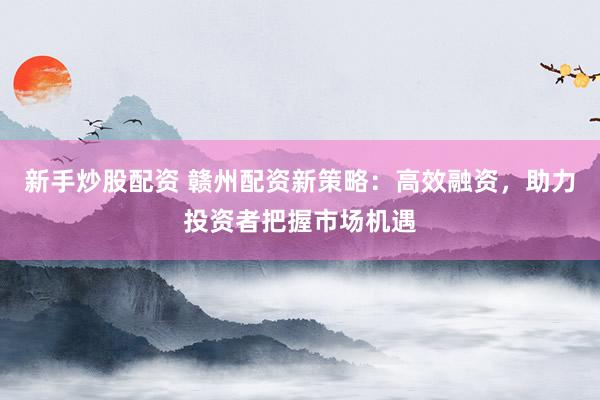 新手炒股配资 赣州配资新策略：高效融资，助力投资者把握市场机遇