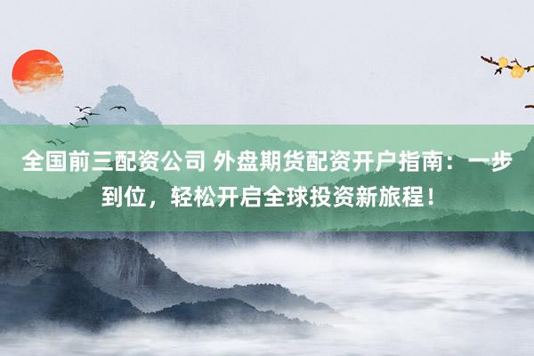 全国前三配资公司 外盘期货配资开户指南：一步到位，轻松开启全球投资新旅程！