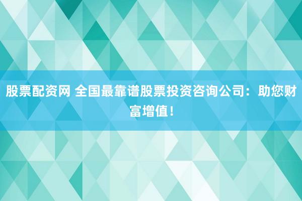 股票配资网 全国最靠谱股票投资咨询公司：助您财富增值！