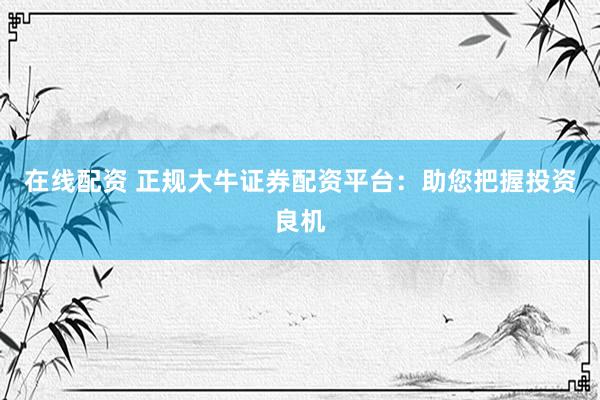 在线配资 正规大牛证券配资平台：助您把握投资良机