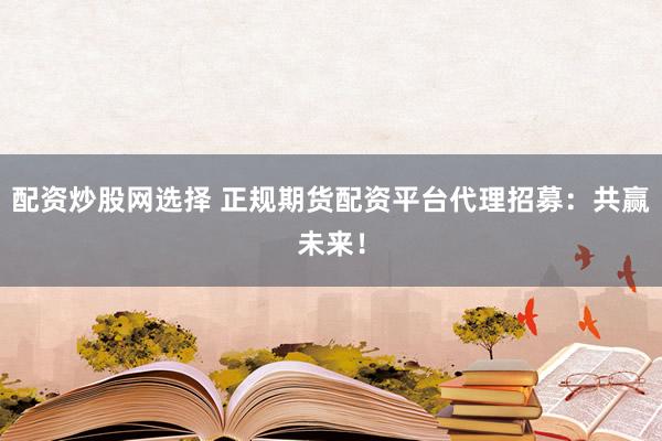 配资炒股网选择 正规期货配资平台代理招募：共赢未来！