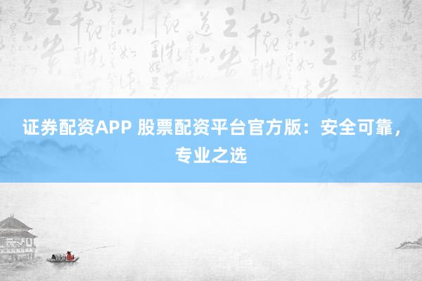 证券配资APP 股票配资平台官方版：安全可靠，专业之选