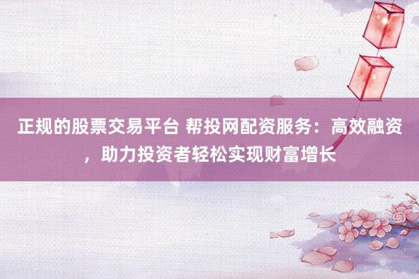 正规的股票交易平台 帮投网配资服务：高效融资，助力投资者轻松实现财富增长