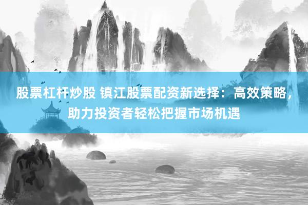 股票杠杆炒股 镇江股票配资新选择：高效策略，助力投资者轻松把握市场机遇
