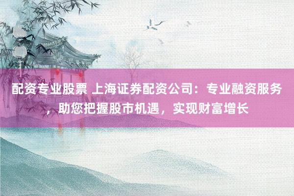配资专业股票 上海证券配资公司：专业融资服务，助您把握股市机遇，实现财富增长