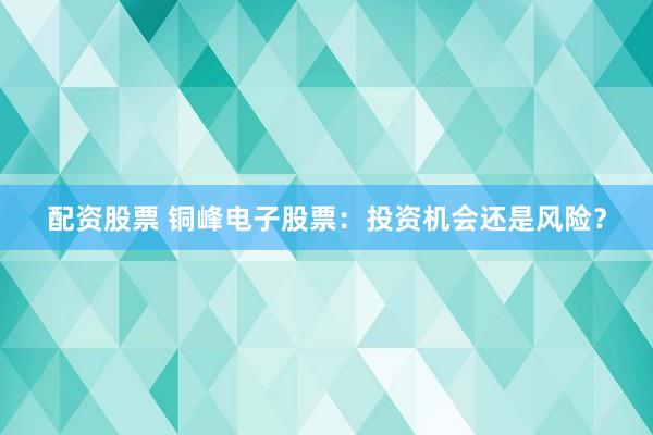 配资股票 铜峰电子股票：投资机会还是风险？