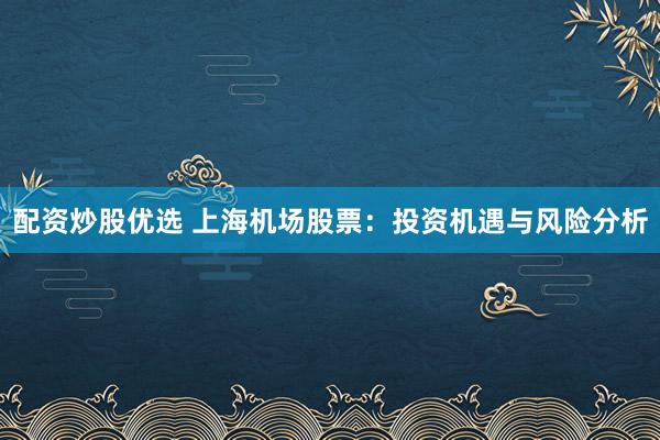 配资炒股优选 上海机场股票：投资机遇与风险分析