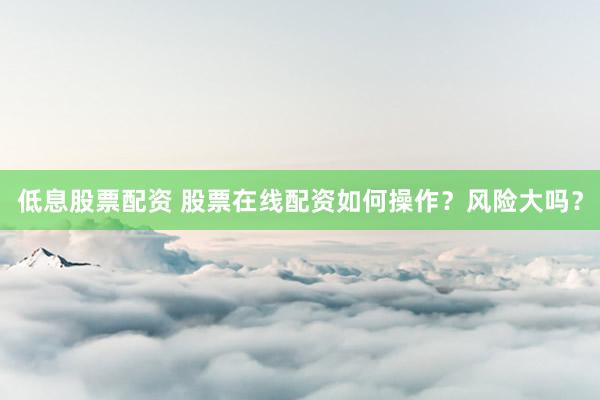 低息股票配资 股票在线配资如何操作？风险大吗？